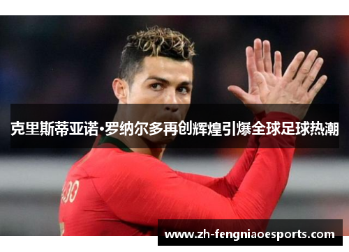克里斯蒂亚诺·罗纳尔多再创辉煌引爆全球足球热潮