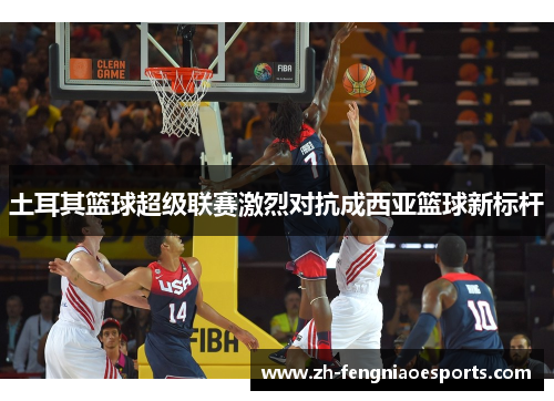土耳其篮球超级联赛激烈对抗成西亚篮球新标杆