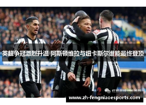 英超争冠激烈升温 阿斯顿维拉与纽卡斯尔谁能最终登顶